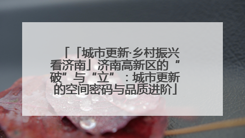 「城市更新·乡村振兴看济南」济南高新区的“破”与“立”：城市更新的空间密码与品质进阶
