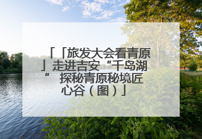 「旅发大会看青原」走进吉安“千岛湖” 探秘青原秘境匠心谷（图）