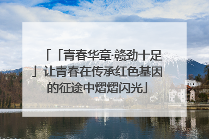 「青春华章·赣劲十足」让青春在传承红色基因的征途中熠熠闪光