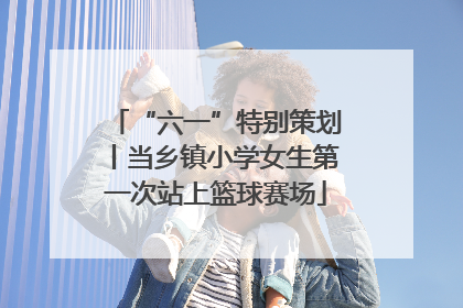 “六一”特别策划丨当乡镇小学女生第一次站上篮球赛场