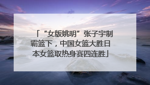 “女版姚明”张子宇制霸篮下，中国女篮大胜日本女篮取热身赛四连胜