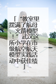 “教室里摆满了航母、火箭模型！”武汉这所小学在市级航空航天模型实践活动中获佳绩