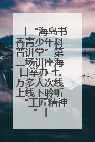 “海岛书香青少年科普讲堂”第二场讲座海口举办 七万多人次线上线下聆听“工匠精神”