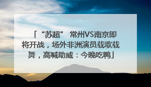“苏超” 常州VS南京即将开战，场外非洲演员载歌载舞，高喊助威：今晚吃鸭