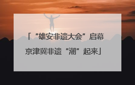 “雄安非遗大会”启幕 京津冀非遗“潮”起来