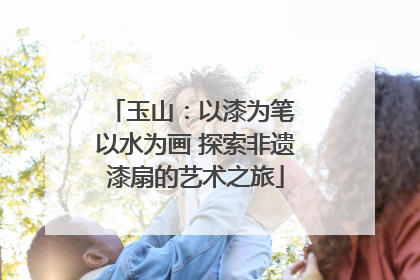 玉山：以漆为笔 以水为画 探索非遗漆扇的艺术之旅