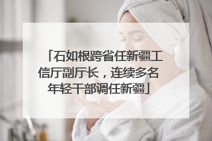石如根跨省任新疆工信厅副厅长，连续多名年轻干部调任新疆