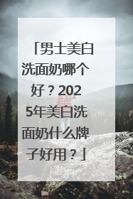 男士美白洗面奶哪个好？2025年美白洗面奶什么牌子好用？