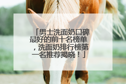 男士洗面奶口碑最好的前十名榜单，洗面奶排行榜第一名推荐揭晓！