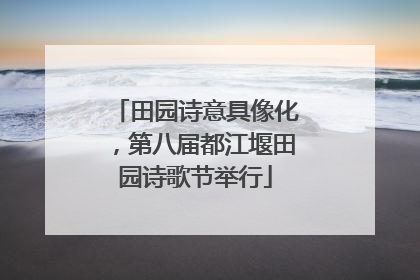 田园诗意具像化，第八届都江堰田园诗歌节举行