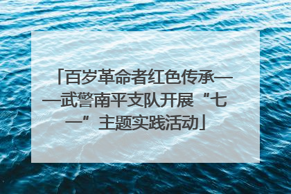 百岁革命者红色传承——武警南平支队开展“七一”主题实践活动