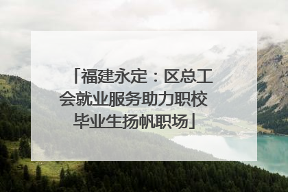 福建永定：区总工会就业服务助力职校毕业生扬帆职场