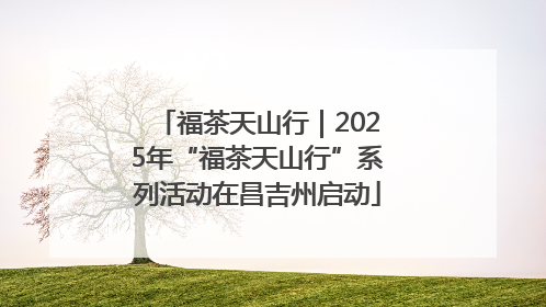 福茶天山行｜2025年“福茶天山行”系列活动在昌吉州启动