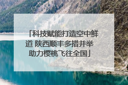 科技赋能打造空中鲜道 陕西顺丰多措并举助力樱桃飞往全国