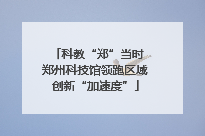 科教“郑”当时 郑州科技馆领跑区域创新“加速度”