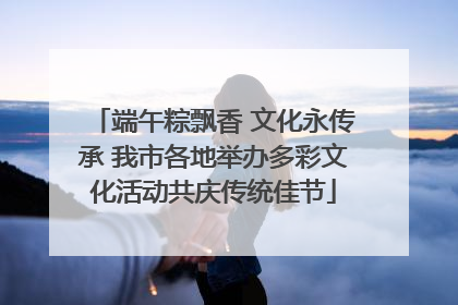 端午粽飘香 文化永传承 我市各地举办多彩文化活动共庆传统佳节