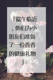 端午临近，他们为小朋友们准备了一份香香的健康礼物
