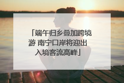 端午归乡叠加跨境游 南宁口岸将迎出入境客流高峰