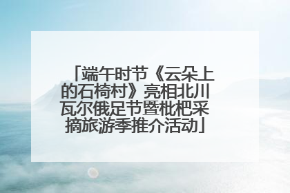 端午时节《云朵上的石椅村》亮相北川瓦尔俄足节暨枇杷采摘旅游季推介活动