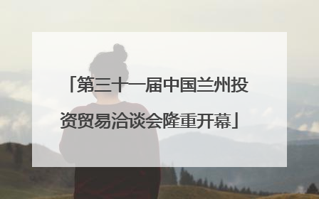 第三十一届中国兰州投资贸易洽谈会隆重开幕