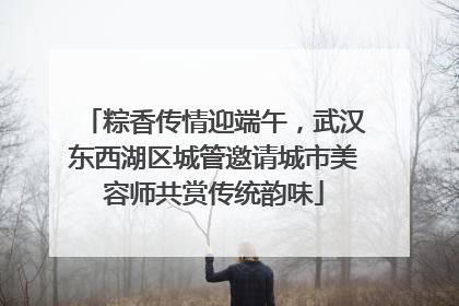 粽香传情迎端午，武汉东西湖区城管邀请城市美容师共赏传统韵味