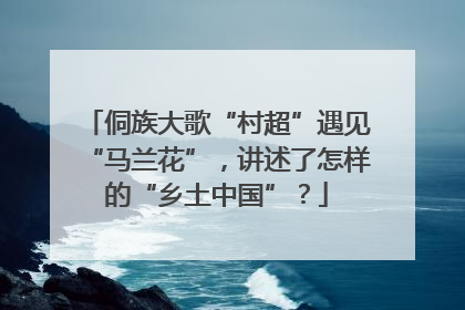 侗族大歌“村超”遇见“马兰花”，讲述了怎样的“乡土中国”？