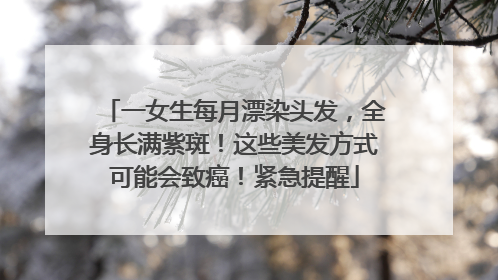 一女生每月漂染头发，全身长满紫斑！这些美发方式可能会致癌！紧急提醒