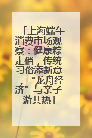 上海端午消费市场观察：健康粽走俏，传统习俗添新意，“龙舟经济”与亲子游共热