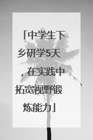 中学生下乡研学5天，在实践中拓宽视野锻炼能力