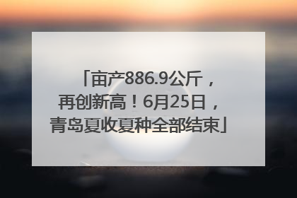 亩产886.9公斤，再创新高！6月25日，青岛夏收夏种全部结束