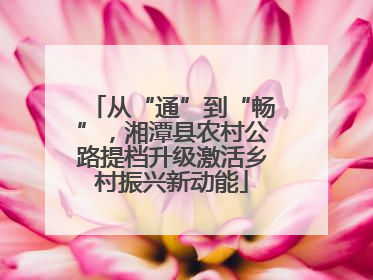 从“通”到“畅”，湘潭县农村公路提档升级激活乡村振兴新动能