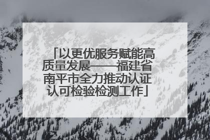以更优服务赋能高质量发展——福建省南平市全力推动认证认可检验检测工作