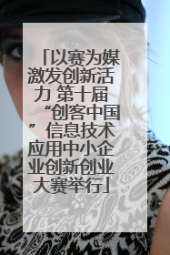 以赛为媒激发创新活力 第十届“创客中国”信息技术应用中小企业创新创业大赛举行