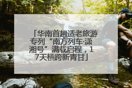 华南首趟适老旅游专列“南方列车·潇湘号”满载启程，17天横跨新青甘