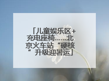 儿童娱乐区+充电座椅……北京火车站“硬核”升级迎暑运
