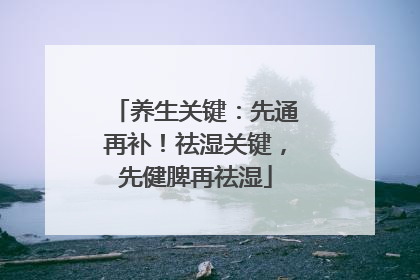 养生关键：先通再补！祛湿关键，先健脾再祛湿