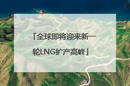 全球即将迎来新一轮LNG扩产高峰