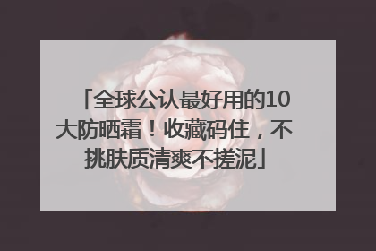 全球公认最好用的10大防晒霜！收藏码住，不挑肤质清爽不搓泥