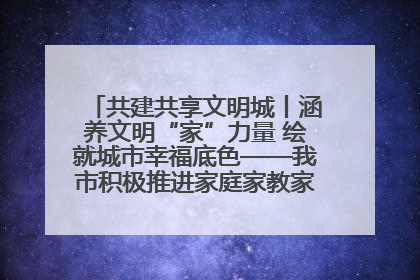 共建共享文明城丨涵养文明“家”力量 绘就城市幸福底色——我市积极推进家庭家教家风建设工作综述