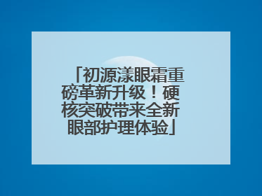 初源漾眼霜重磅革新升级！硬核突破带来全新眼部护理体验