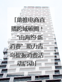 助推电商直播跨域破圈！“山海约·新消费”助力青岛提振消费活动启动