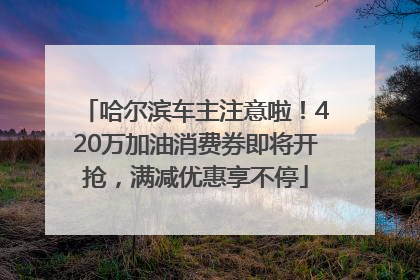 哈尔滨车主注意啦！420万加油消费券即将开抢，满减优惠享不停