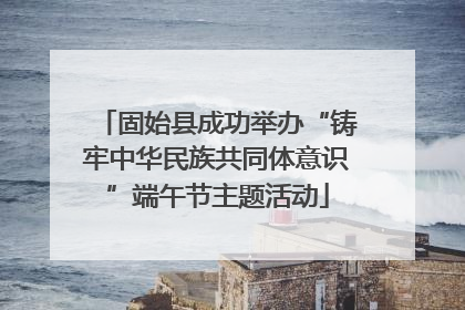 固始县成功举办“铸牢中华民族共同体意识”端午节主题活动