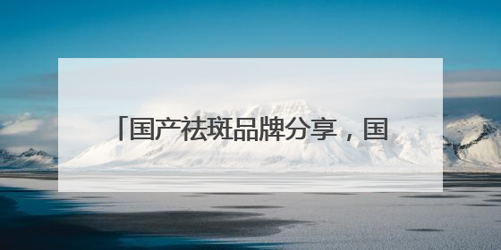 国产祛斑品牌分享，国家唯一认证的祛斑产品，公认最好用的护肤品