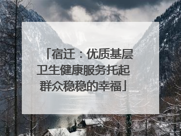 宿迁：优质基层卫生健康服务托起群众稳稳的幸福