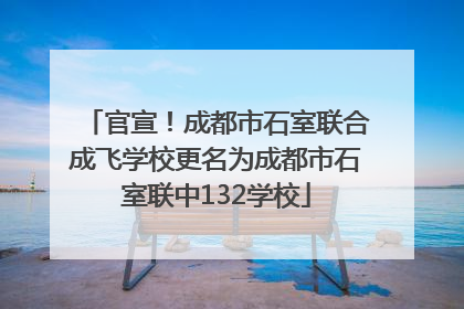 官宣！成都市石室联合成飞学校更名为成都市石室联中132学校
