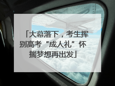 大幕落下，考生挥别高考“成人礼”怀揣梦想再出发