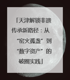 天津解锁非遗传承新路径：从“窑火孤盏”到“数字资产”的破圈实践