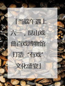 当端午遇上六一，昆山戏曲百戏博物馆打造“有戏”文化盛宴