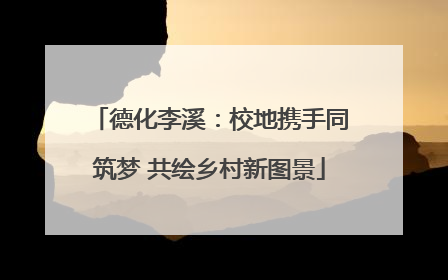 德化李溪：校地携手同筑梦 共绘乡村新图景